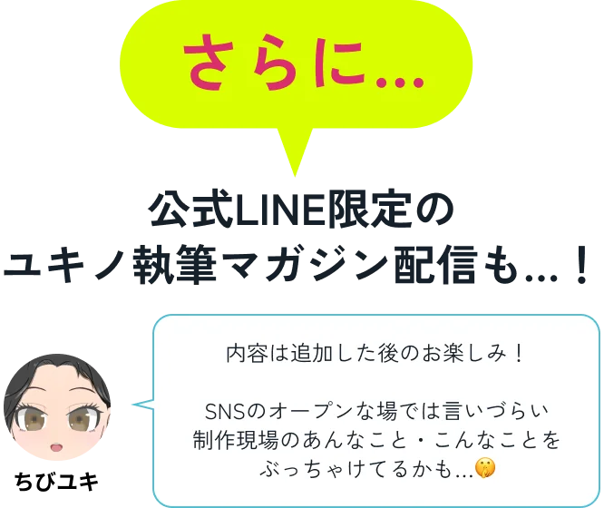 さらに…公式LINE限定のユキノ執筆マガジン配信も…！ ちびユキ「内容は追加した後のお楽しみ！SNSのオープンな場では言いづらい制作現場のあんなこと・こんなことをぶっちゃけてるかも…」
