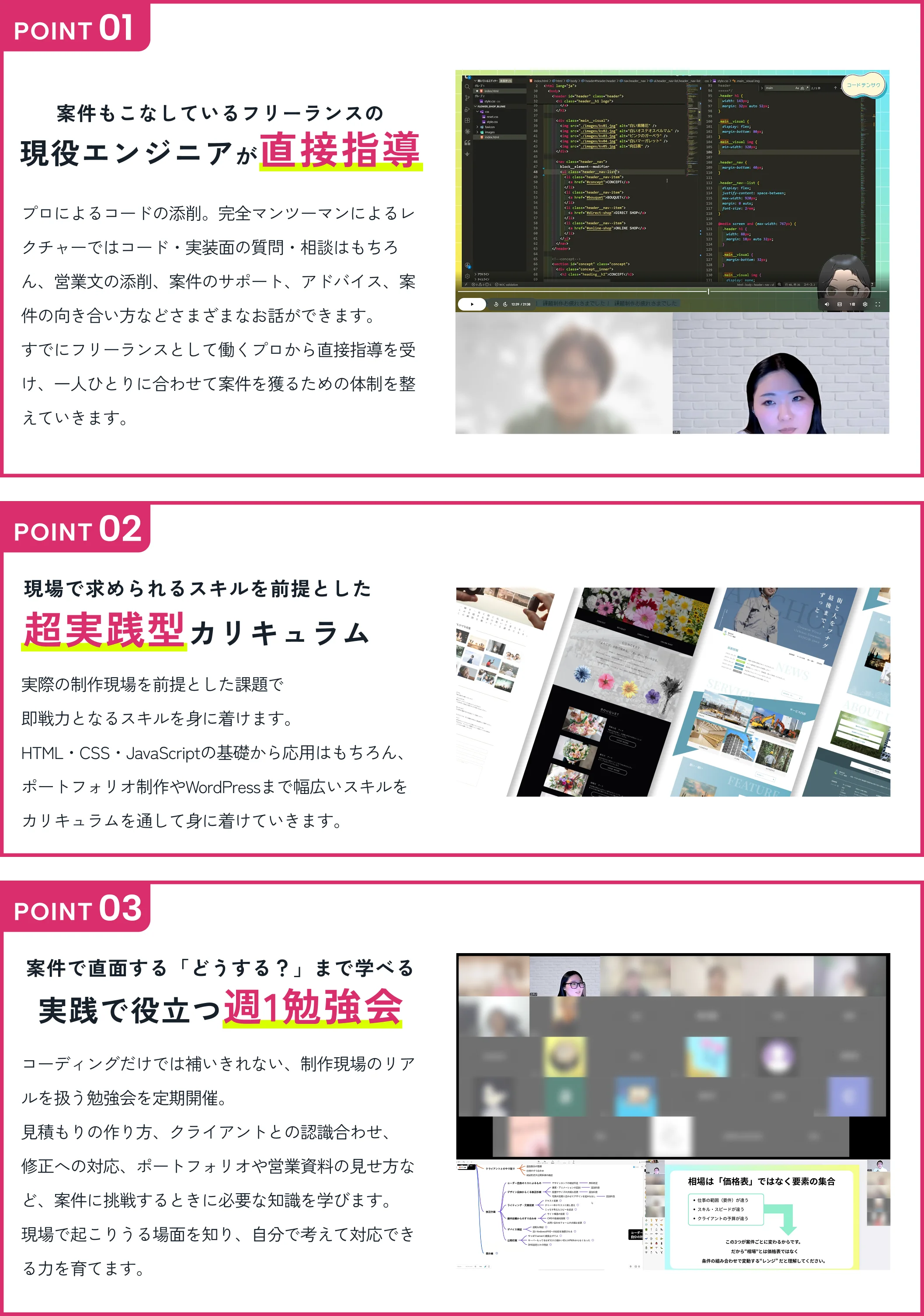 POINT01 案件もこなしているフリーランスの現役エンジニアが直接指導 プロによるコードの添削。完全マンツーマンによるレクチャーではコード・実装面の質問・相談はもちろん、営業文の添削、案件のサポート、アドバイス、案件の向き合い方などさまざまなお話ができます。 POINT02 現場で求められるスキルを前提とした超実践型カリキュラム HTML・CSS・JavaScriptの基礎から応用はもちろん、ポートフォリオ制作やWordPressまで幅広いスキルをカリキュラムを通して身に着けていきます。 POINT03 案件で直面する「どうする？」まで学べる実践で役立つ週1勉強会 見積もりの作り方、クライアントとの認識合わせ、修正への対応、ポートフォリオや営業資料の見せ方など、案件に挑戦するときに必要な知識を学びます。
